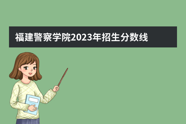 福建警察学院2023年招生分数线 中国公安大学录取分数线